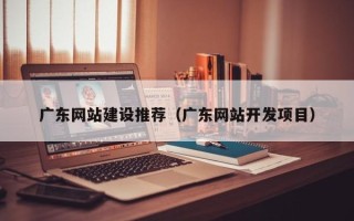 葫芦岛广东网站建设推荐（广东网站开发项目）
