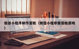 葫芦岛旅游小程序制作蛋糕（微信小程序做蛋糕游戏）